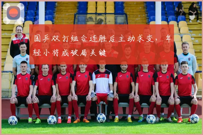 国乒双打组合连胜后主动求变，年轻小将成破局关键
