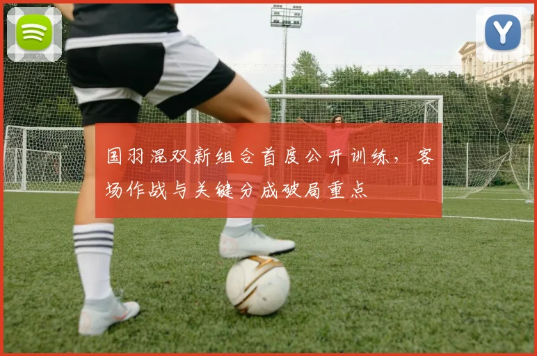 国羽混双新组合首度公开训练，客场作战与关键分成破局重点