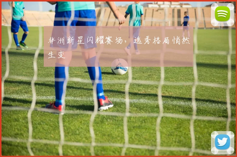 非洲新星闪耀赛场，选秀格局悄然生变