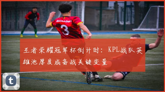 王者荣耀冠军杯倒计时：KPL战队英雄池厚度成备战关键变量