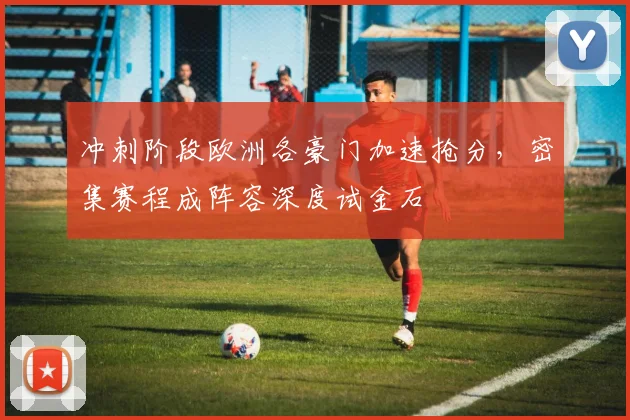冲刺阶段欧洲各豪门加速抢分，密集赛程成阵容深度试金石