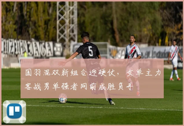 国羽混双新组合迎硬仗，女单主力客战男单强者网前成胜负手