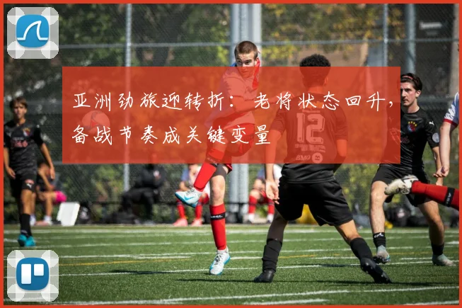 亚洲劲旅迎转折：老将状态回升，备战节奏成关键变量