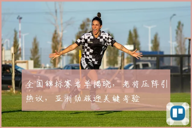 全国锦标赛名单揭晓，老将压阵引热议，亚洲劲旅迎关键考验