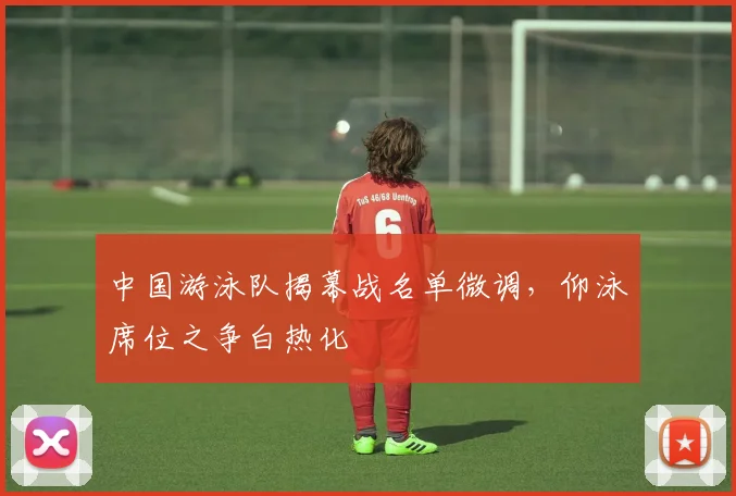 中国游泳队揭幕战名单微调，仰泳席位之争白热化