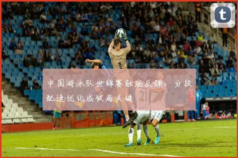 中国游泳队世锦赛触底反弹，分段配速优化成破局关键