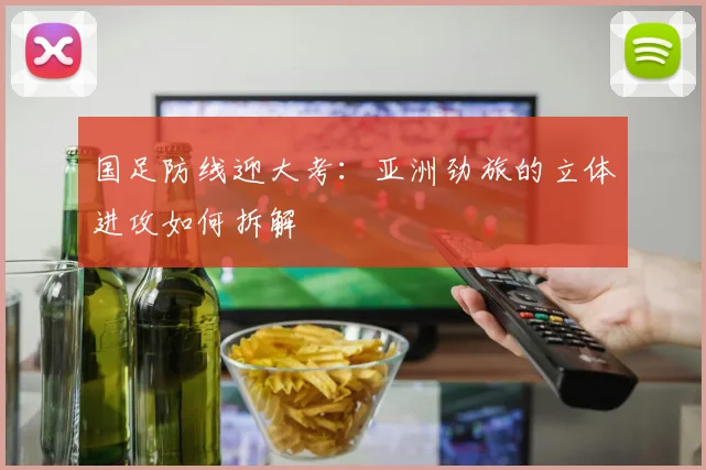 国足防线迎大考：亚洲劲旅的立体进攻如何拆解