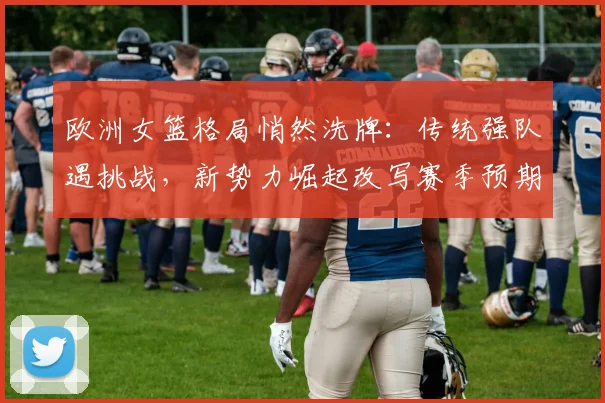 欧洲女篮格局悄然洗牌：传统强队遇挑战，新势力崛起改写赛季预期