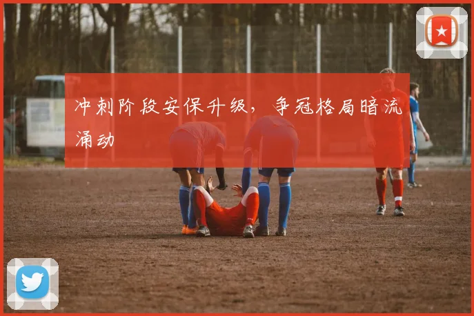 冲刺阶段安保升级，争冠格局暗流涌动