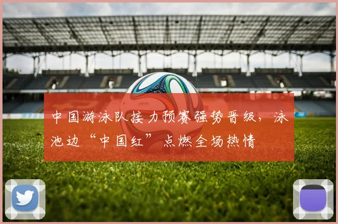 中国游泳队接力预赛强势晋级，泳池边“中国红”点燃全场热情