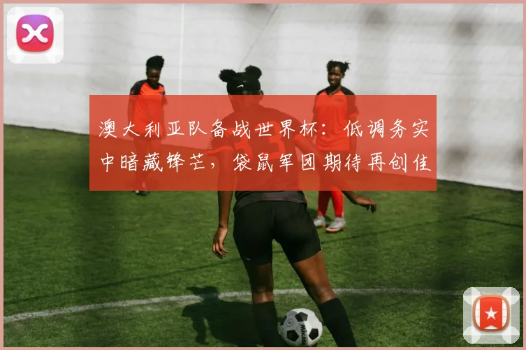 澳大利亚队备战世界杯：低调务实中暗藏锋芒，袋鼠军团期待再创佳绩