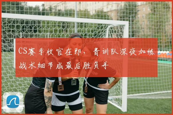 CS赛季收官在即，青训队深夜加练战术细节成最后胜负手
