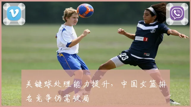 关键球处理能力提升，中国女篮排名竞争仍需破局