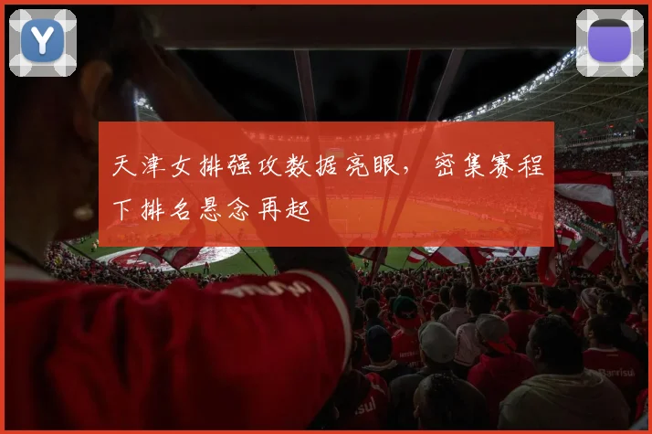 天津女排强攻数据亮眼，密集赛程下排名悬念再起