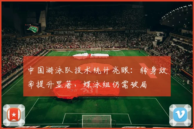 中国游泳队技术统计亮眼：转身效率提升显著，蝶泳组仍需破局