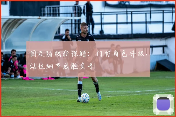 国足防线新课题：门将角色升级，站位细节成胜负手