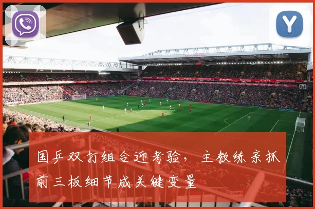 国乒双打组合迎考验，主教练亲抓前三板细节成关键变量