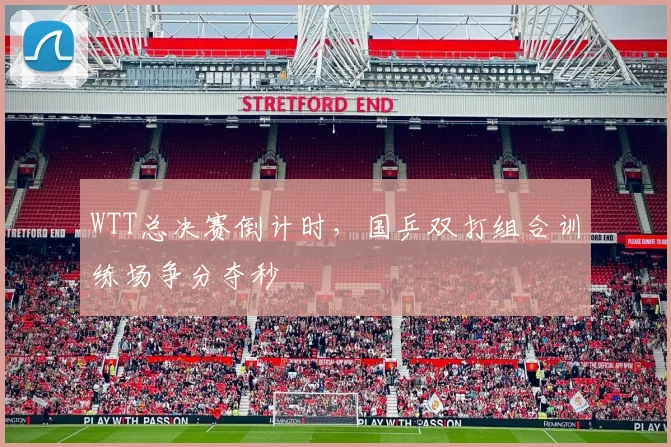 WTT总决赛倒计时，国乒双打组合训练场争分夺秒