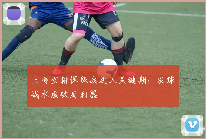 上海女排保级战进入关键期，发球战术成破局利器