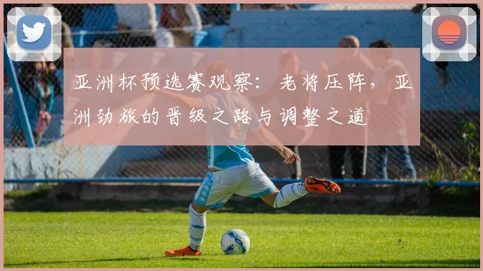 亚洲杯预选赛观察：老将压阵，亚洲劲旅的晋级之路与调整之道