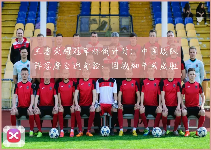 王者荣耀冠军杯倒计时：中国战队阵容磨合迎考验，团战细节或成胜负手