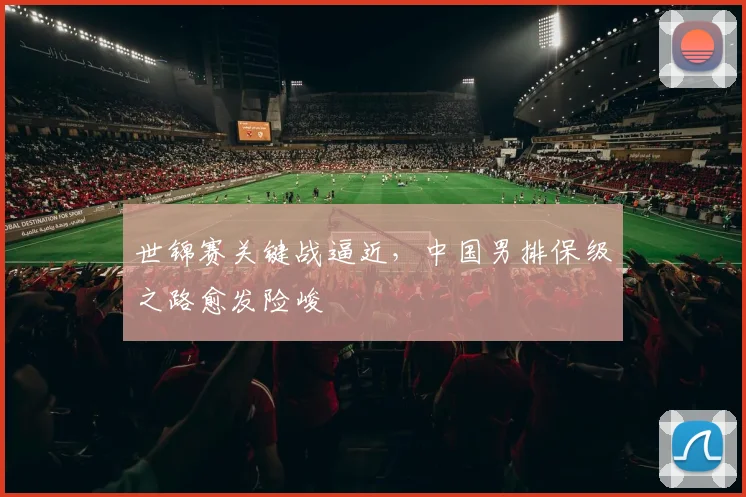 世锦赛关键战逼近，中国男排保级之路愈发险峻