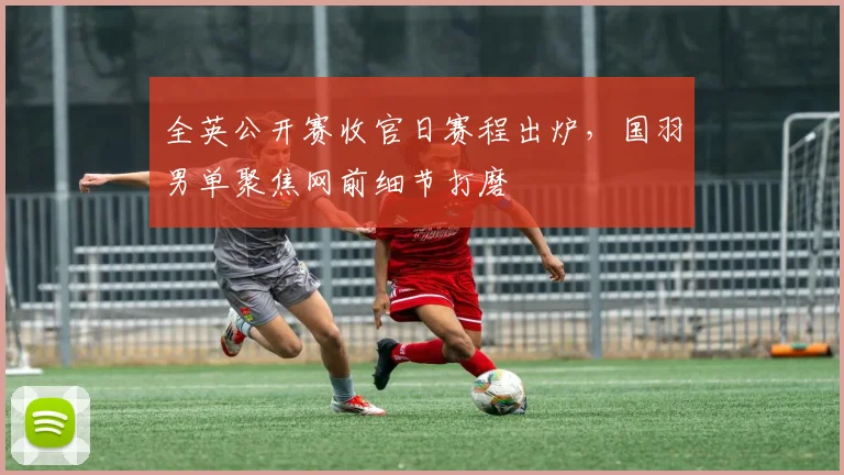 全英公开赛收官日赛程出炉，国羽男单聚焦网前细节打磨