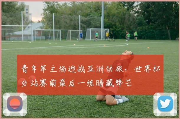 青年军主场迎战亚洲劲旅，世界杯分站赛前最后一练暗藏锋芒