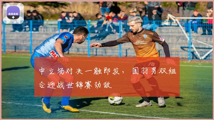 中立场对决一触即发，国羽男双组合迎战世锦赛劲敌