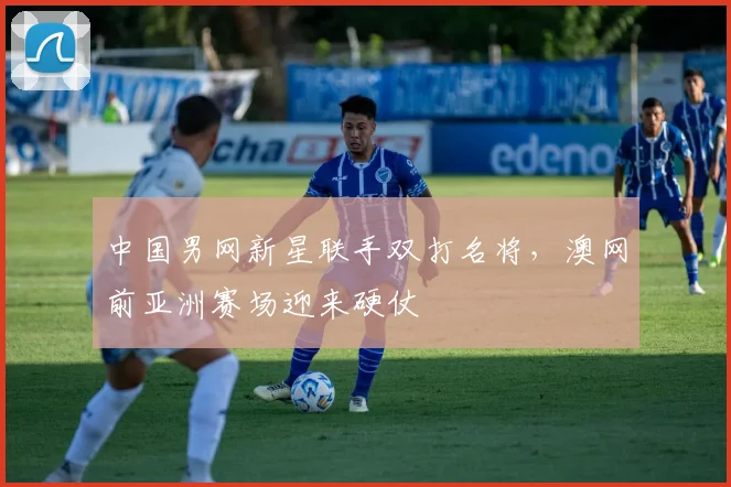 中国男网新星联手双打名将，澳网前亚洲赛场迎来硬仗