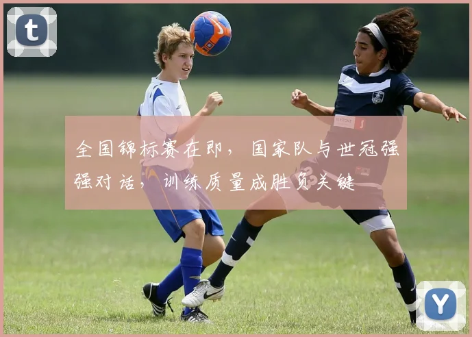 全国锦标赛在即，国家队与世冠强强对话，训练质量成胜负关键