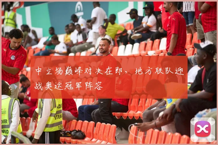 中立场巅峰对决在即，地方联队迎战奥运冠军阵容