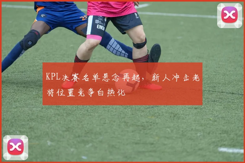 KPL决赛名单悬念再起，新人冲击老将位置竞争白热化