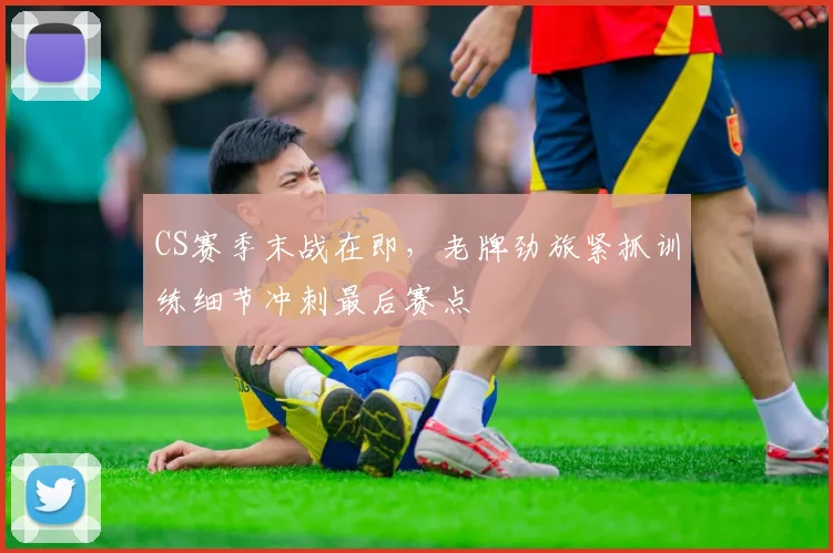 CS赛季末战在即，老牌劲旅紧抓训练细节冲刺最后赛点