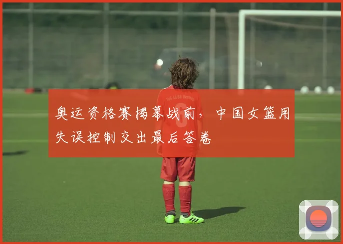 奥运资格赛揭幕战前，中国女篮用失误控制交出最后答卷