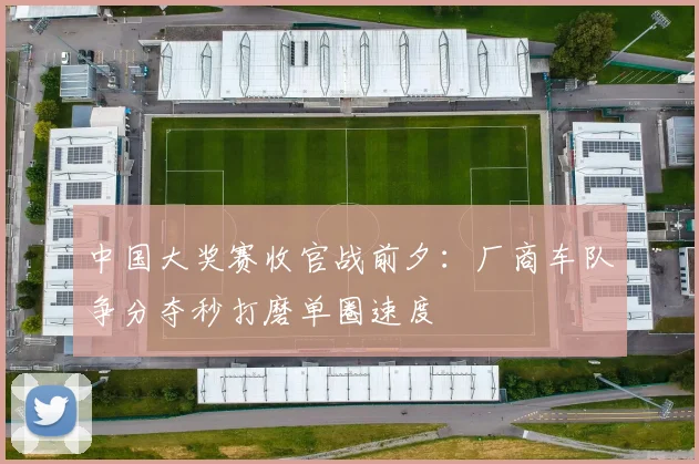 中国大奖赛收官战前夕：厂商车队争分夺秒打磨单圈速度