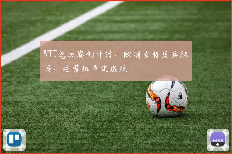 WTT总决赛倒计时，欧洲女将厉兵秣马，运营细节定成败