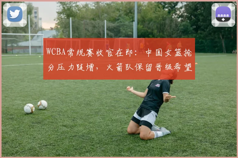 WCBA常规赛收官在即：中国女篮抢分压力陡增，火箭队保留晋级希望