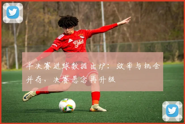 半决赛进球数据出炉：效率与机会并存，决赛悬念再升级