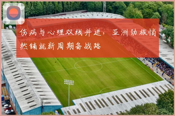 伤病与心理双线并进，亚洲劲旅悄然铺就新周期备战路