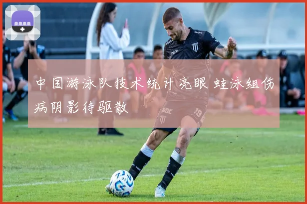 中国游泳队技术统计亮眼 蛙泳组伤病阴影待驱散