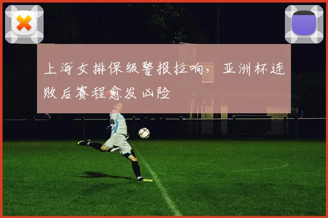 上海女排保级警报拉响，亚洲杯连败后赛程愈发凶险