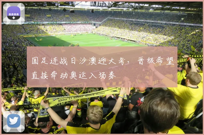 国足连战日沙澳迎大考，晋级希望直接牵动奥运入场券