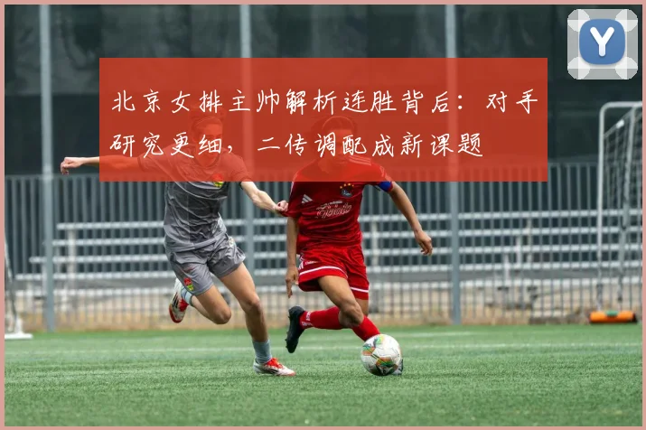 北京女排主帅解析连胜背后：对手研究更细，二传调配成新课题