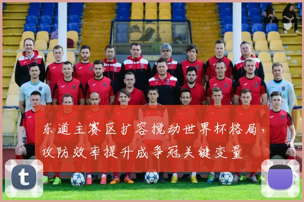 东道主赛区扩容搅动世界杯格局，攻防效率提升成争冠关键变量