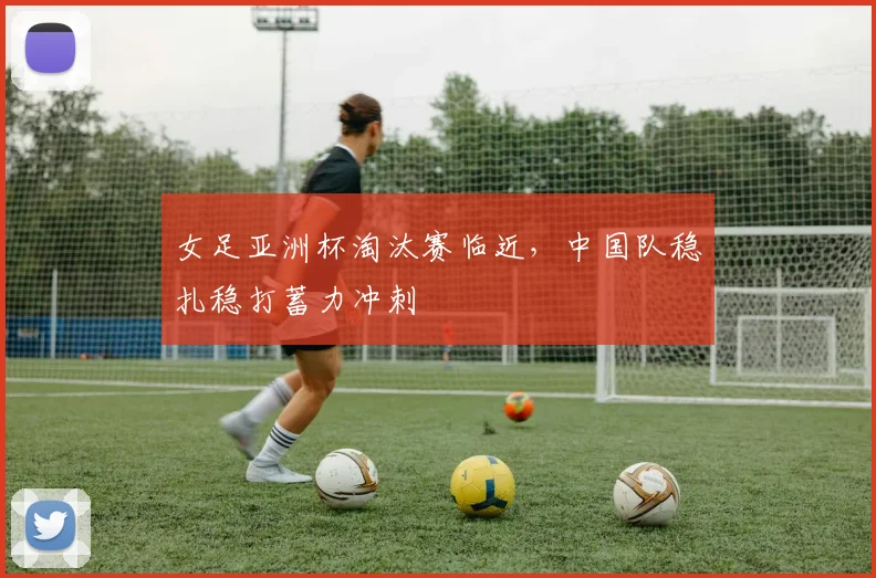女足亚洲杯淘汰赛临近，中国队稳扎稳打蓄力冲刺