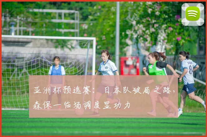 亚洲杯预选赛：日本队破局之路，森保一临场调度显功力
