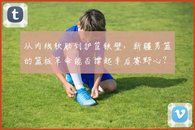 从内线软肋到护筐铁壁，新疆男篮的篮板革命能否撑起季后赛野心？