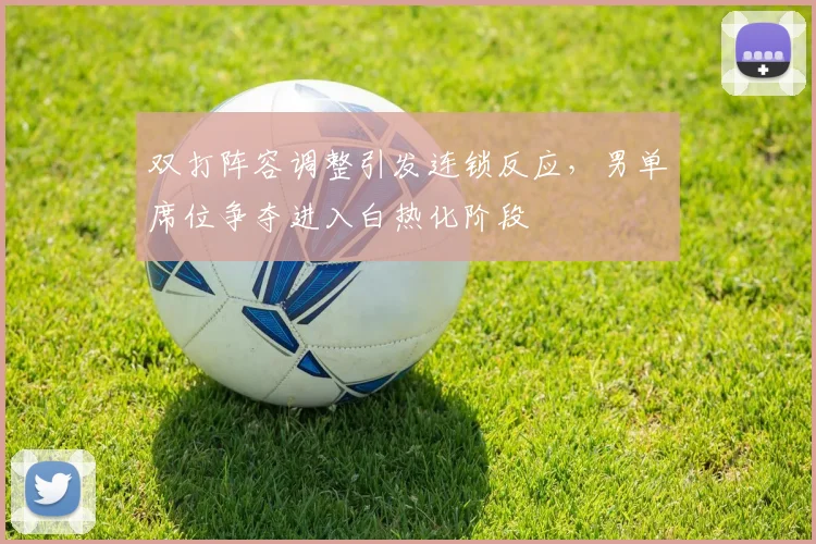 双打阵容调整引发连锁反应，男单席位争夺进入白热化阶段
