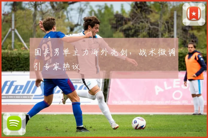 国乒男单主力海外亮剑，战术微调引专家热议